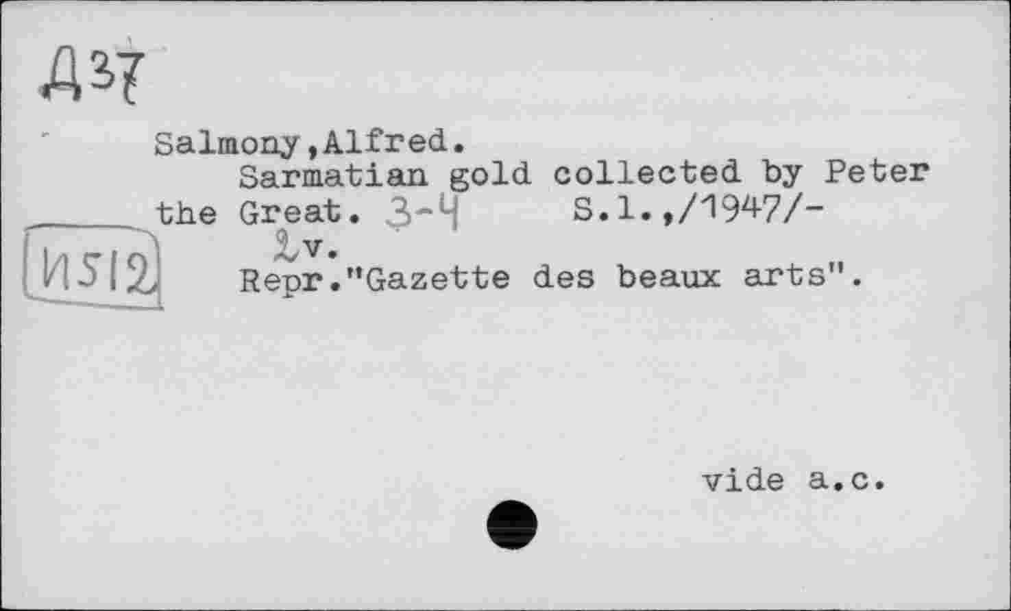 ﻿ж
Salmony»Alfred.
Sarmatian gold collected by Peter ,_____the Great. 3-4	S.l.,/1947/-
V.
HЭ I Repr."Gazette des beaux arts".
vide a.c.